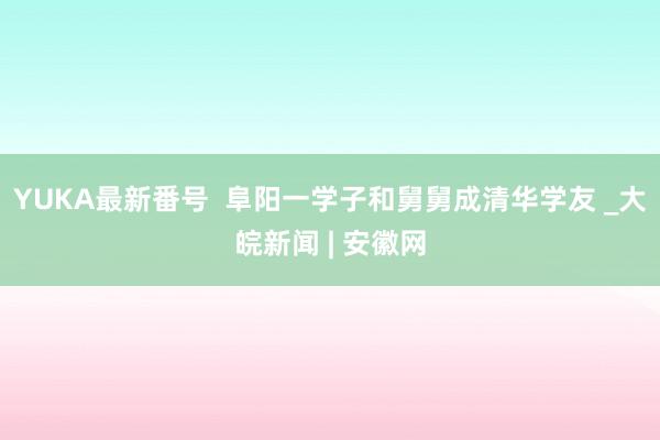 YUKA最新番号  阜阳一学子和舅舅成清华学友 _大皖新闻 | 安徽网