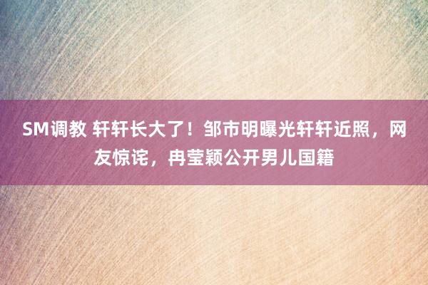 SM调教 轩轩长大了！邹市明曝光轩轩近照，网友惊诧，冉莹颖公开男儿国籍