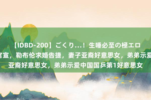 【IDBD-200】ごくり…！生唾必至の極エロボディセレクション 官宣，勒布伦求婚告捷，妻子亚裔好意思女，弟弟示爱中国国乒第1好意思女