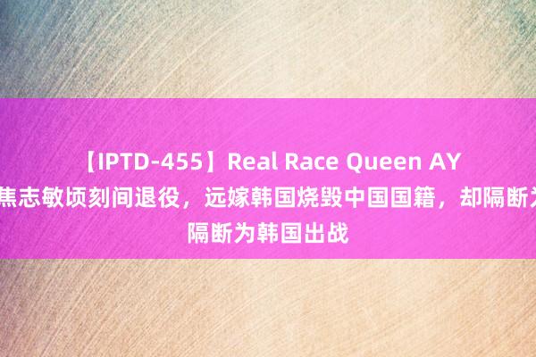 【IPTD-455】Real Race Queen AYA 1988年焦志敏顷刻间退役，远嫁韩国烧毁中国国籍，却隔断为韩国出战