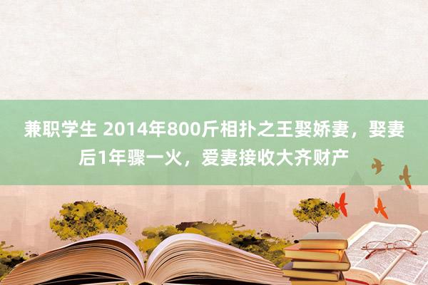 兼职学生 2014年800斤相扑之王娶娇妻，娶妻后1年骤一火，爱妻接收大齐财产