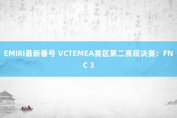 EMIRI最新番号 VCTEMEA赛区第二赛段决赛：FNC 3