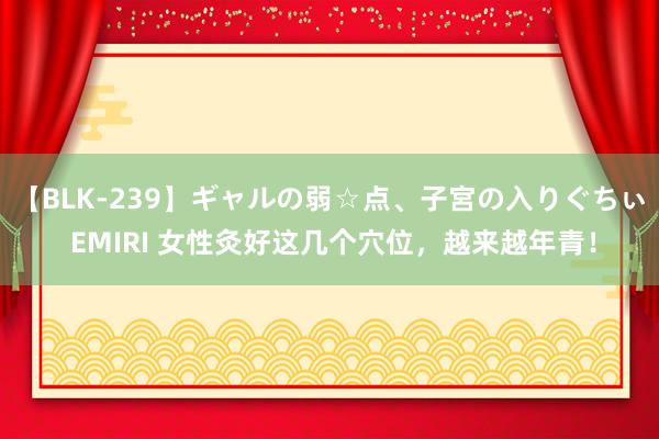 【BLK-239】ギャルの弱☆点、子宮の入りぐちぃ EMIRI 女性灸好这几个穴位，越来越年青！