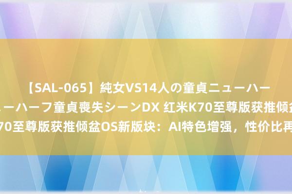 【SAL-065】純女VS14人の童貞ニューハーフ 二度と見れないニューハーフ童貞喪失シーンDX 红米K70至尊版获推倾盆OS新版块：AI特色增强，性价比再立异高