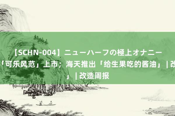 【SCHN-004】ニューハーフの極上オナニー 王老吉「可乐风范」上市；海天推出「给生果吃的酱油」 | 改造周报