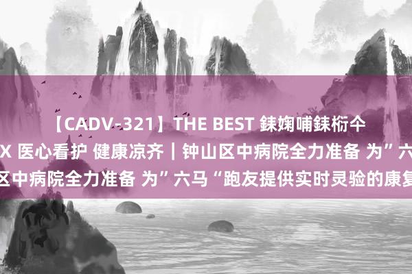 【CADV-321】THE BEST 銇婅哺銇椼仐銇俱仚銆?50浜?鏅傞枔DX 医心看护 健康凉齐｜钟山区中病院全力准备 为”六马“跑友提供实时灵验的康复测验