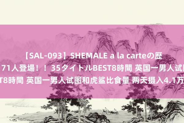 【SAL-093】SHEMALE a la carteの歴史 2008～2011 国内作品171人登場！！35タイトルBEST8時間 英国一男人试图和虎鲨比食量 两天摄入4.1万卡路里