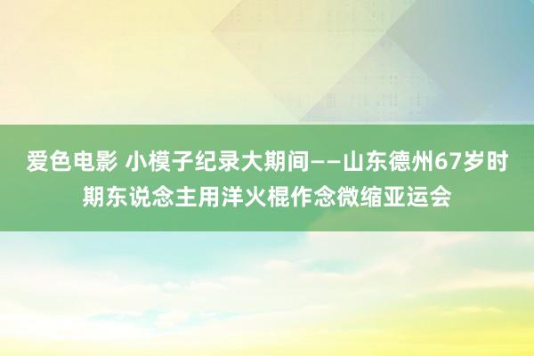 爱色电影 小模子纪录大期间——山东德州67岁时期东说念主用洋火棍作念微缩亚运会