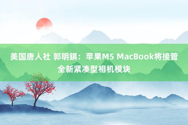 美国唐人社 郭明錤：苹果M5 MacBook将接管全新紧凑型相机模块