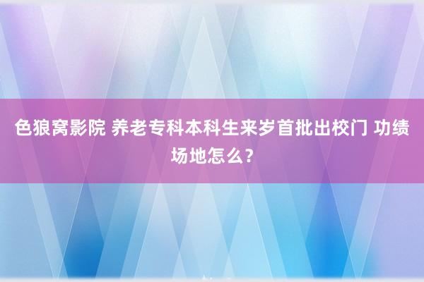 色狼窝影院 养老专科本科生来岁首批出校门 功绩场地怎么？