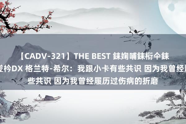 【CADV-321】THE BEST 銇婅哺銇椼仐銇俱仚銆?50浜?鏅傞枔DX 格兰特-希尔：我跟小卡有些共识 因为我曾经履历过伤病的折磨