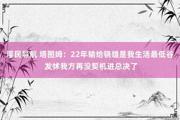 淫民导航 塔图姆：22年输给骁雄是我生活最低谷 发怵我方再没契机进总决了