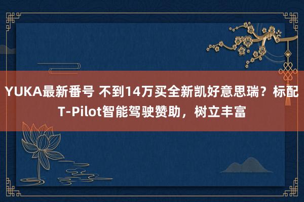 YUKA最新番号 不到14万买全新凯好意思瑞？标配T-Pilot智能驾驶赞助，树立丰富