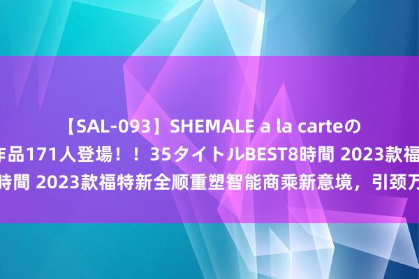 【SAL-093】SHEMALE a la carteの歴史 2008～2011 国内作品171人登場！！35タイトルBEST8時間 2023款福特新全顺重塑智能商乘新意境，引颈万能轻客新风俗