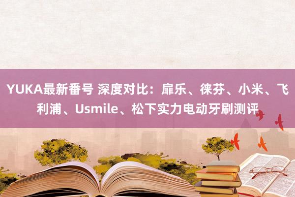 YUKA最新番号 深度对比：扉乐、徕芬、小米、飞利浦、Usmile、松下实力电动牙刷测评