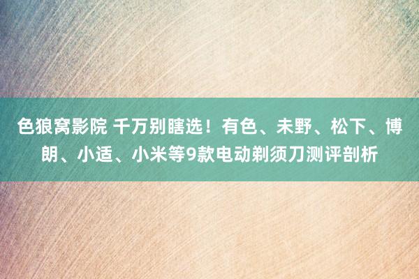 色狼窝影院 千万别瞎选！有色、未野、松下、博朗、小适、小米等9款电动剃须刀测评剖析