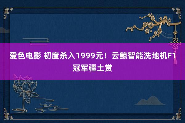 爱色电影 初度杀入1999元！云鲸智能洗地机F1冠军疆土赏