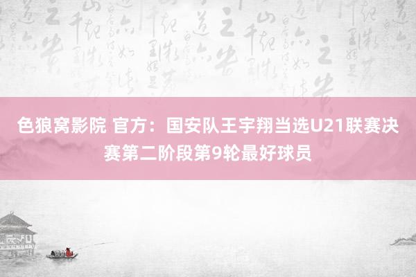 色狼窝影院 官方：国安队王宇翔当选U21联赛决赛第二阶段第9轮最好球员