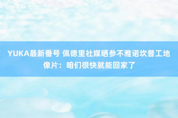 YUKA最新番号 佩德里社媒晒参不雅诺坎普工地像片：咱们很快就能回家了