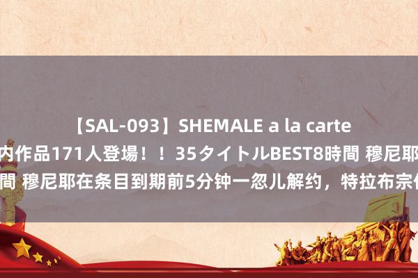 【SAL-093】SHEMALE a la carteの歴史 2008～2011 国内作品171人登場！！35タイトルBEST8時間 穆尼耶在条目到期前5分钟一忽儿解约，特拉布宗体育秘书将告状球员