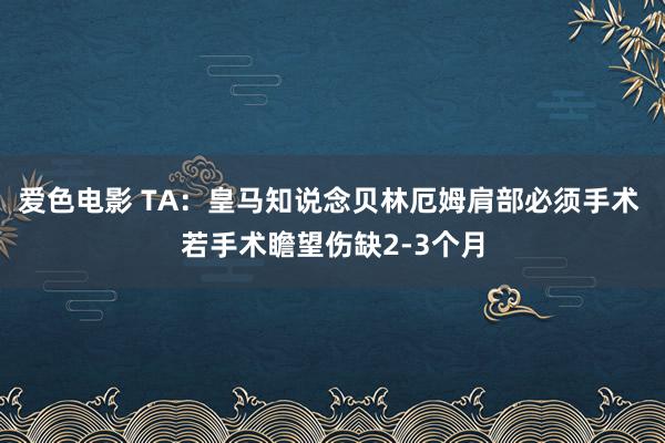 爱色电影 TA：皇马知说念贝林厄姆肩部必须手术 若手术瞻望伤缺2-3个月