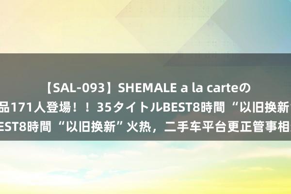 【SAL-093】SHEMALE a la carteの歴史 2008～2011 国内作品171人登場！！35タイトルBEST8時間 “以旧换新”火热，二手车平台更正管事相连新机遇