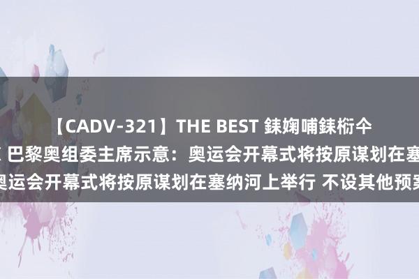 【CADV-321】THE BEST 銇婅哺銇椼仐銇俱仚銆?50浜?鏅傞枔DX 巴黎奥组委主席示意：奥运会开幕式将按原谋划在塞纳河上举行 不设其他预案