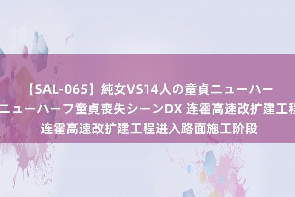 【SAL-065】純女VS14人の童貞ニューハーフ 二度と見れないニューハーフ童貞喪失シーンDX 连霍高速改扩建工程进入路面施工阶段