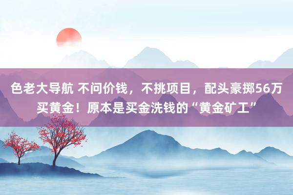 色老大导航 不问价钱，不挑项目，配头豪掷56万买黄金！原本是买金洗钱的“黄金矿工”