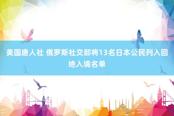 美国唐人社 俄罗斯社交部将13名日本公民列入回绝入境名单