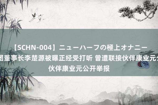 【SCHN-004】ニューハーフの極上オナニー 广药集团董事长李楚源被曝正经受打听 曾遭联接伙伴康业元公开举报