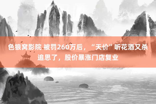 色狼窝影院 被罚260万后，“天价”听花酒又杀追思了，股价暴涨门店复业