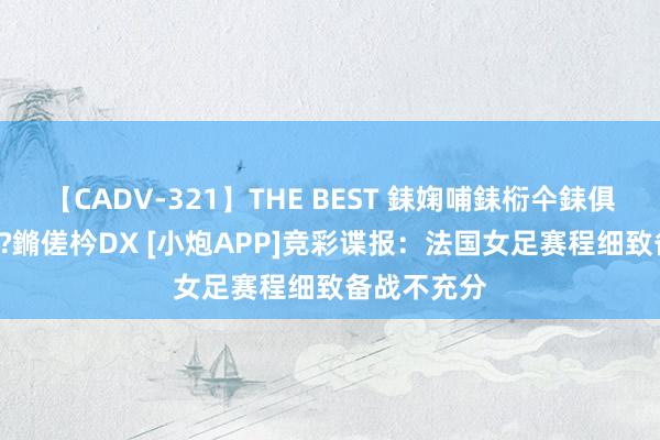 【CADV-321】THE BEST 銇婅哺銇椼仐銇俱仚銆?50浜?鏅傞枔DX [小炮APP]竞彩谍报：法国女足赛程细致备战不充分