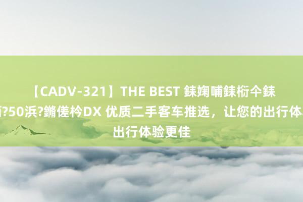 【CADV-321】THE BEST 銇婅哺銇椼仐銇俱仚銆?50浜?鏅傞枔DX 优质二手客车推选，让您的出行体验更佳