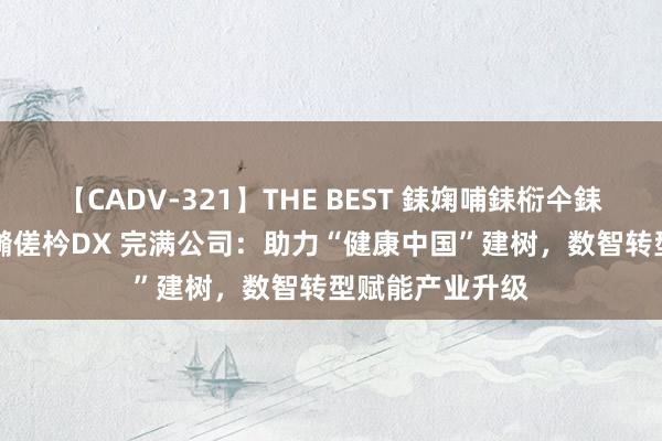 【CADV-321】THE BEST 銇婅哺銇椼仐銇俱仚銆?50浜?鏅傞枔DX 完满公司：助力“健康中国”建树，数智转型赋能产业升级