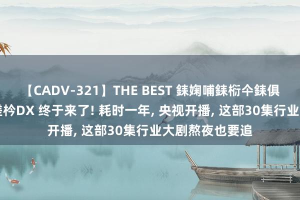 【CADV-321】THE BEST 銇婅哺銇椼仐銇俱仚銆?50浜?鏅傞枔DX 终于来了! 耗时一年， 央视开播， 这部30集行业大剧熬夜也要追