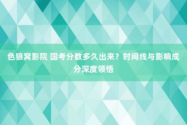 色狼窝影院 国考分数多久出来？时间线与影响成分深度领悟