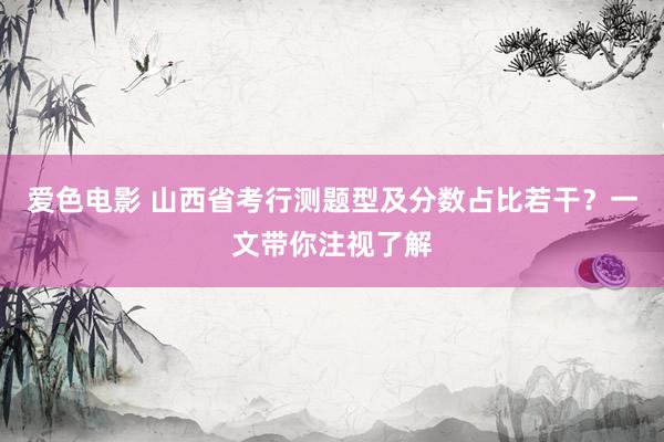 爱色电影 山西省考行测题型及分数占比若干？一文带你注视了解