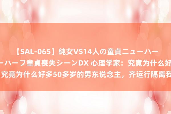 【SAL-065】純女VS14人の童貞ニューハーフ 二度と見れないニューハーフ童貞喪失シーンDX 心理学家：究竟为什么好多50多岁的男东说念主，齐运行隔离我方的夫人了