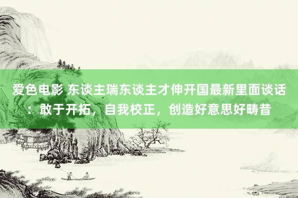 爱色电影 东谈主瑞东谈主才伸开国最新里面谈话：敢于开拓，自我校正，创造好意思好畴昔