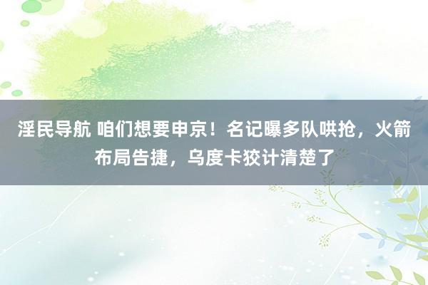 淫民导航 咱们想要申京！名记曝多队哄抢，火箭布局告捷，乌度卡狡计清楚了