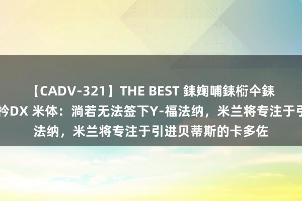 【CADV-321】THE BEST 銇婅哺銇椼仐銇俱仚銆?50浜?鏅傞枔DX 米体：淌若无法签下Y-福法纳，米兰将专注于引进贝蒂斯的卡多佐