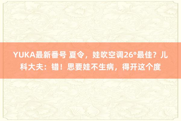 YUKA最新番号 夏令，娃吹空调26°最佳？儿科大夫：错！思要娃不生病，得开这个度