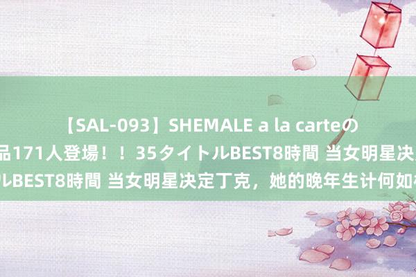 【SAL-093】SHEMALE a la carteの歴史 2008～2011 国内作品171人登場！！35タイトルBEST8時間 当女明星决定丁克，她的晚年生计何如样了？