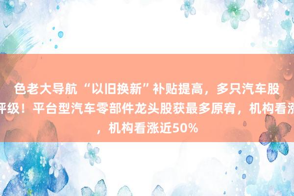 色老大导航 “以旧换新”补贴提高，多只汽车股获密集评级！平台型汽车零部件龙头股获最多原宥，机构看涨近50%