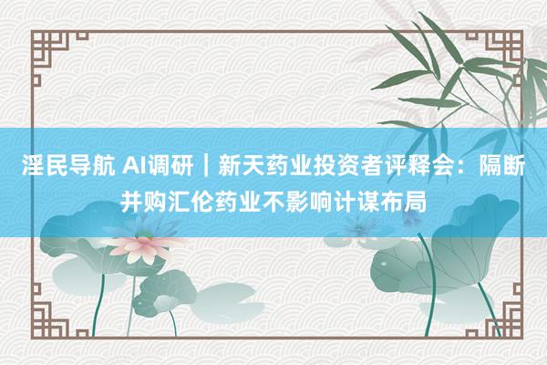 淫民导航 AI调研｜新天药业投资者评释会：隔断并购汇伦药业不影响计谋布局