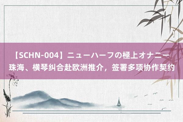 【SCHN-004】ニューハーフの極上オナニー 珠海、横琴纠合赴欧洲推介，签署多项协作契约