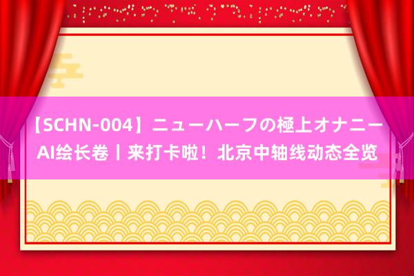 【SCHN-004】ニューハーフの極上オナニー AI绘长卷丨来打卡啦！北京中轴线动态全览