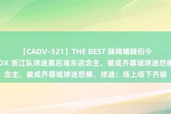 【CADV-321】THE BEST 銇婅哺銇椼仐銇俱仚銆?50浜?鏅傞枔DX 浙江队球迷赛后堵东说念主，被成齐蓉城球迷怒揍，球迷：场上场下齐输