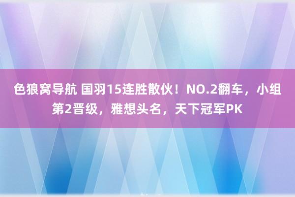 色狼窝导航 国羽15连胜散伙！NO.2翻车，小组第2晋级，雅想头名，天下冠军PK